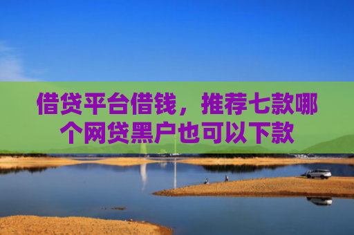 借贷平台借钱，推荐七款哪个网贷黑户也可以下款