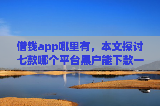 借钱app哪里有，本文探讨七款哪个平台黑户能下款一万