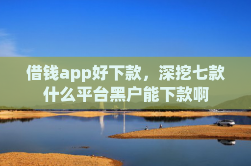借钱app好下款，深挖七款什么平台黑户能下款啊