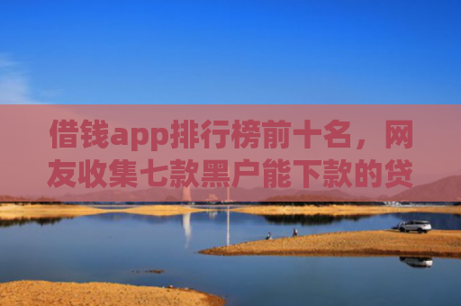 借钱app排行榜前十名，网友收集七款黑户能下款的贷款平台