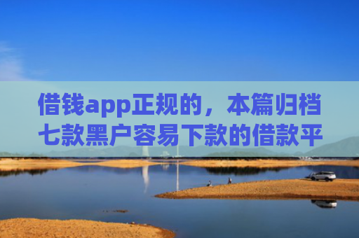 借钱app正规的，本篇归档七款黑户容易下款的借款平台