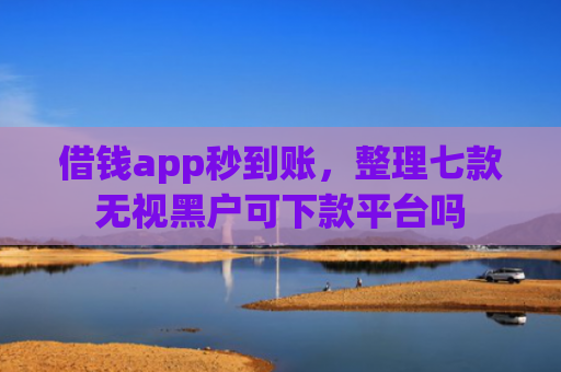 借钱app秒到账，整理七款无视黑户可下款平台吗