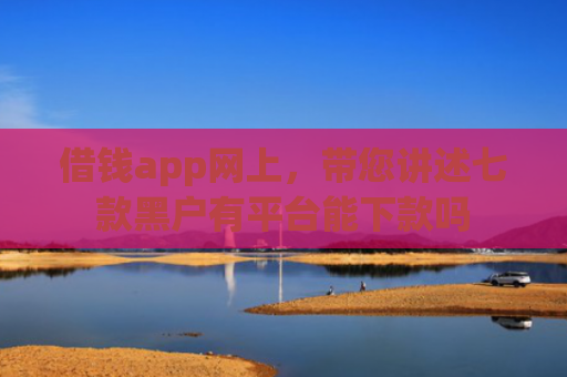 借钱app网上，带您讲述七款黑户有平台能下款吗