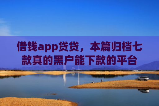 借钱app贷贷，本篇归档七款真的黑户能下款的平台