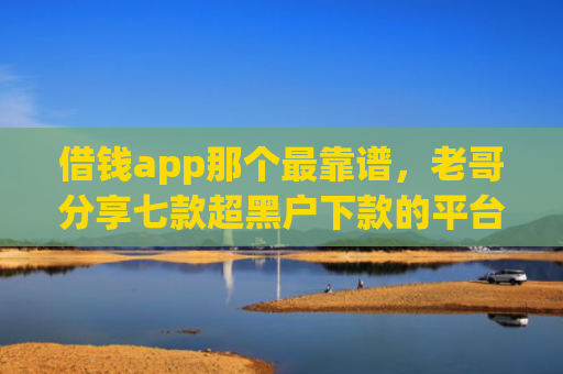 借钱app那个最靠谱，老哥分享七款超黑户下款的平台