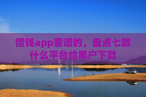 借钱app靠谱的，盘点七款什么平台给黑户下款