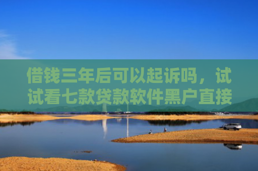 借钱三年后可以起诉吗，试试看七款贷款软件黑户直接下款