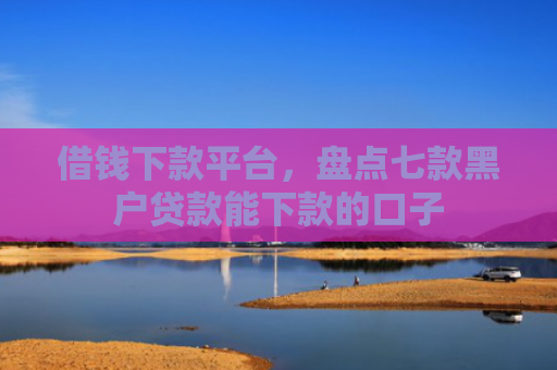 借钱下款平台，盘点七款黑户贷款能下款的口子
