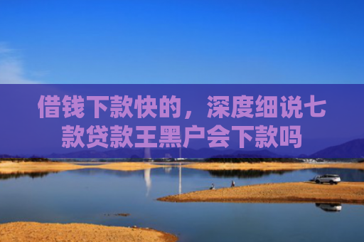 借钱下款快的，深度细说七款贷款王黑户会下款吗