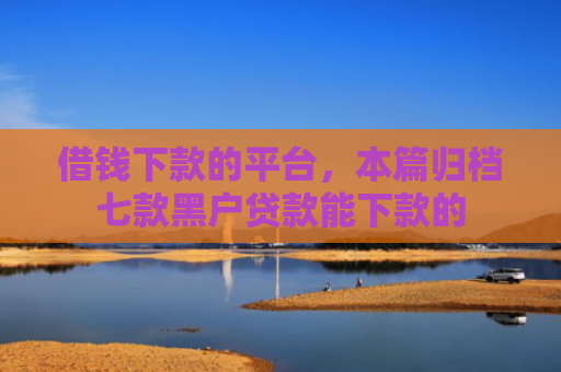 借钱下款的平台，本篇归档七款黑户贷款能下款的