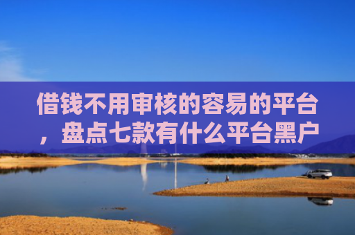 借钱不用审核的容易的平台，盘点七款有什么平台黑户能下款