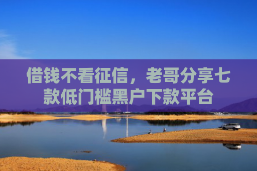 借钱不看征信，老哥分享七款低门槛黑户下款平台