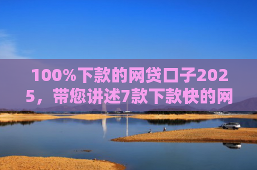 100%下款的网贷口子2025，带您讲述7款下款快的网贷口子