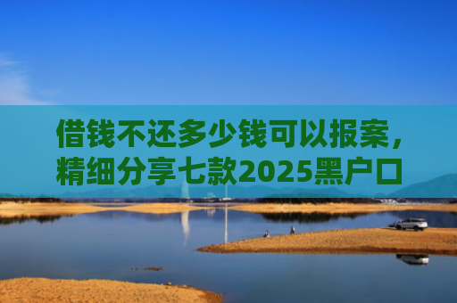 借钱不还多少钱可以报案，精细分享七款2025黑户口子下款平台