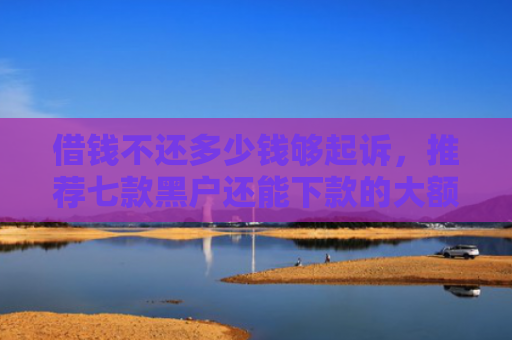 借钱不还多少钱够起诉，推荐七款黑户还能下款的大额平台