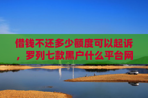 借钱不还多少额度可以起诉，罗列七款黑户什么平台网贷好下款