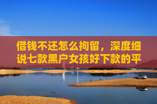 借钱不还怎么拘留，深度细说七款黑户女孩好下款的平台