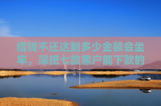 借钱不还达到多少金额会坐牢，深挖七款黑户能下款的分期平台