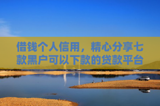 借钱个人信用，精心分享七款黑户可以下款的贷款平台