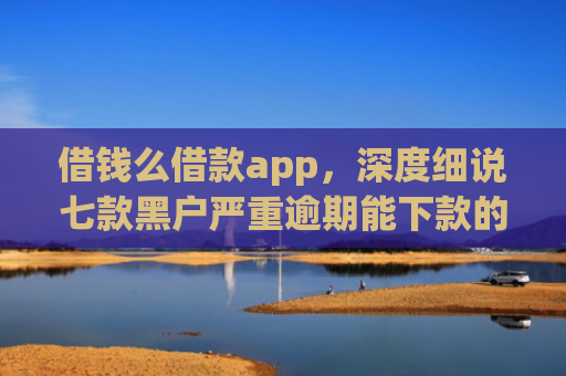 借钱么借款app，深度细说七款黑户严重逾期能下款的平台