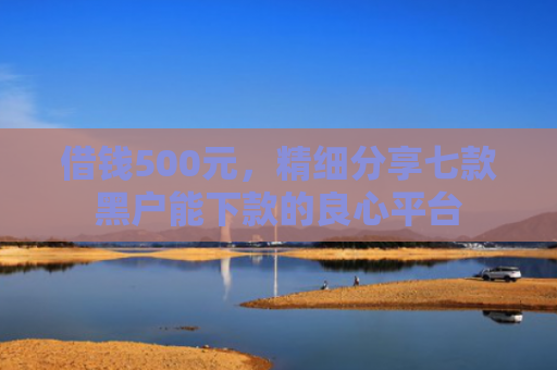 借钱500元，精细分享七款黑户能下款的良心平台