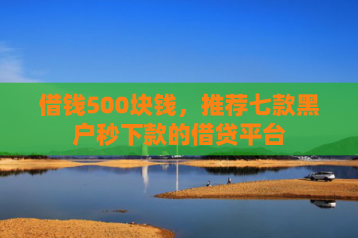 借钱500块钱，推荐七款黑户秒下款的借贷平台