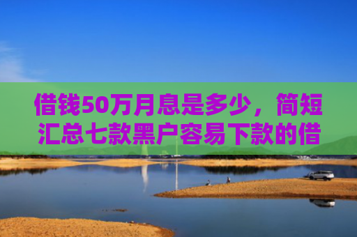 借钱50万月息是多少，简短汇总七款黑户容易下款的借钱平台