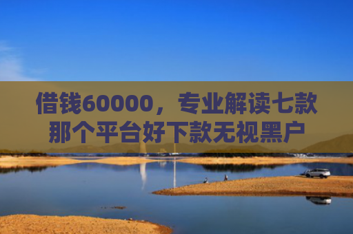 借钱60000，专业解读七款那个平台好下款无视黑户