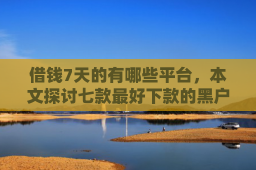 借钱7天的有哪些平台，本文探讨七款最好下款的黑户贷款平台
