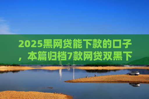 2025黑网贷能下款的口子，本篇归档7款网贷双黑下款口子