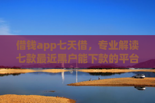 借钱app七天借，专业解读七款最近黑户能下款的平台