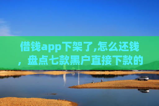 借钱app下架了,怎么还钱，盘点七款黑户直接下款的平台