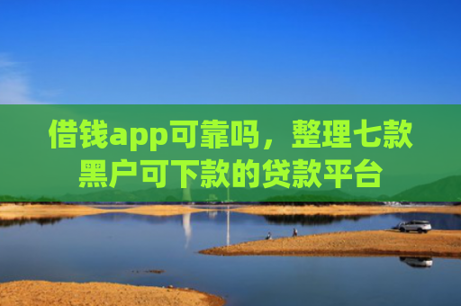 借钱app可靠吗，整理七款黑户可下款的贷款平台