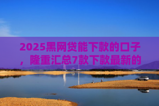 2025黑网贷能下款的口子，隆重汇总7款下款最新的网贷口子