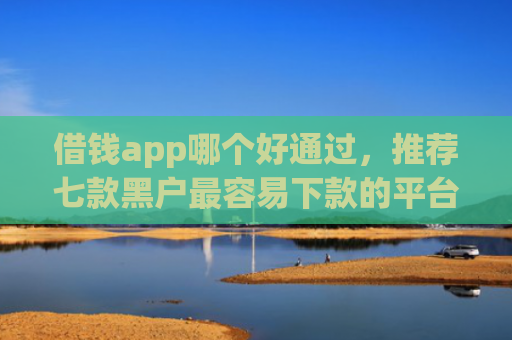 借钱app哪个好通过，推荐七款黑户最容易下款的平台