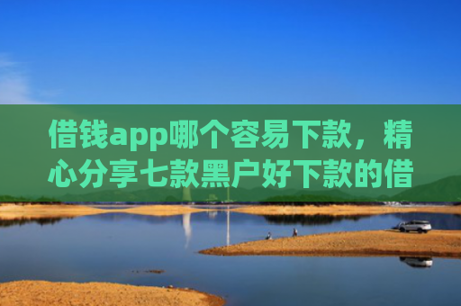 借钱app哪个容易下款，精心分享七款黑户好下款的借款平台