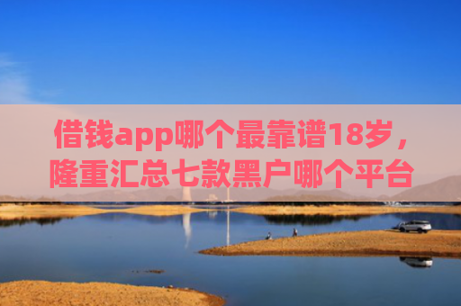 借钱app哪个最靠谱18岁，隆重汇总七款黑户哪个平台好下款啊