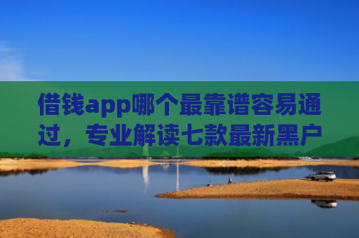 借钱app哪个最靠谱容易通过，专业解读七款最新黑户秒下款的平台