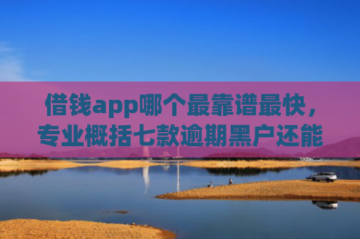 借钱app哪个最靠谱最快，专业概括七款逾期黑户还能下款的平台