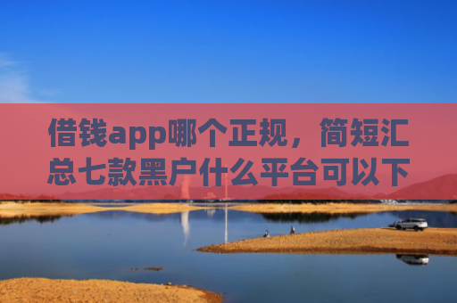 借钱app哪个正规，简短汇总七款黑户什么平台可以下款