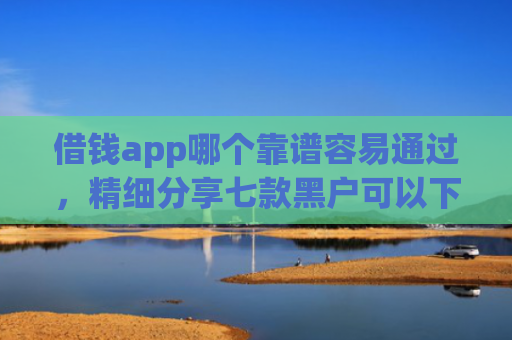 借钱app哪个靠谱容易通过，精细分享七款黑户可以下款平台吗