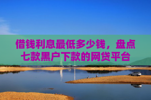 借钱利息最低多少钱，盘点七款黑户下款的网贷平台