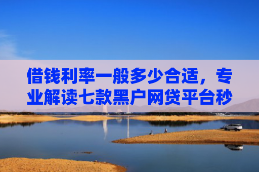 借钱利率一般多少合适，专业解读七款黑户网贷平台秒下款简单