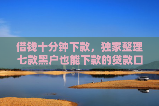 借钱十分钟下款，独家整理七款黑户也能下款的贷款口子