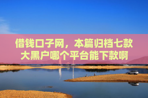借钱口子网，本篇归档七款大黑户哪个平台能下款啊
