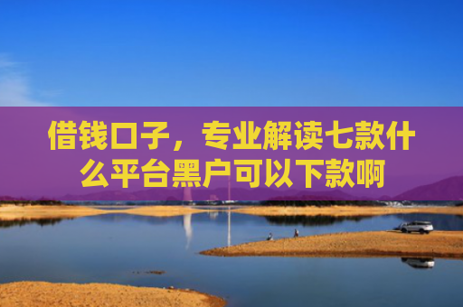 借钱口子，专业解读七款什么平台黑户可以下款啊
