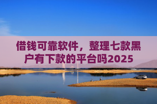 借钱可靠软件，整理七款黑户有下款的平台吗2025