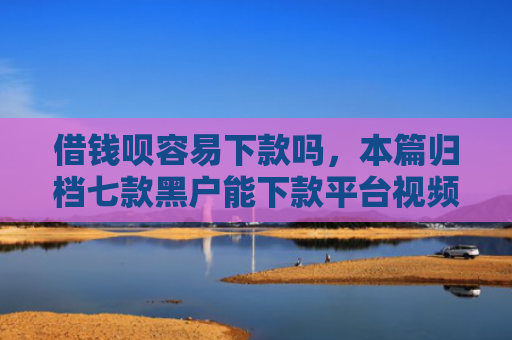 借钱呗容易下款吗，本篇归档七款黑户能下款平台视频