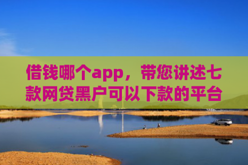 借钱哪个app，带您讲述七款网贷黑户可以下款的平台