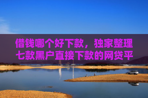 借钱哪个好下款，独家整理七款黑户直接下款的网贷平台